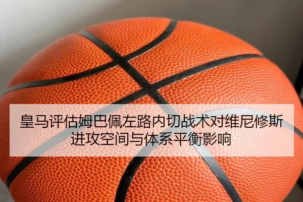 皇马评估姆巴佩左路内切战术对维尼修斯进攻空间与体系平衡影响