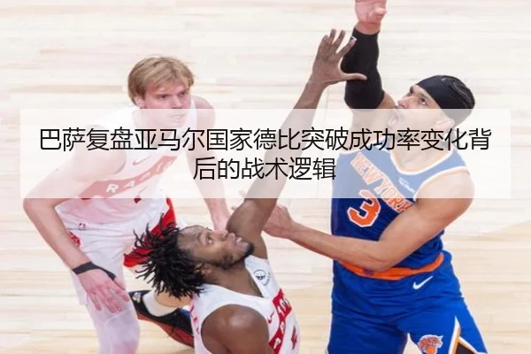 巴萨复盘亚马尔国家德比突破成功率变化背后的战术逻辑