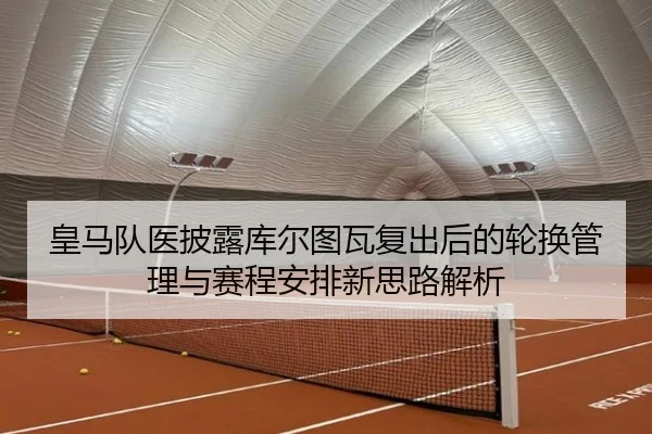 皇马队医披露库尔图瓦复出后的轮换管理与赛程安排新思路解析